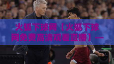 火狐下球网【火狐下球网免费高清观看直播】——2026年实测体验与避坑指南