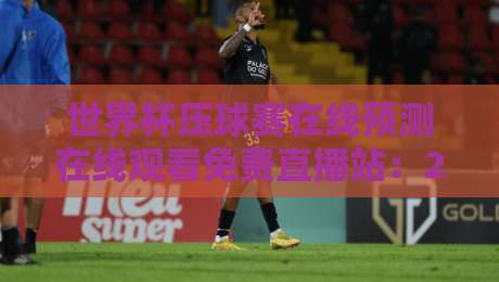 世界杯压球赛在线预测在线观看免费直播站：2026年球迷必知的五大平台与避坑指南
