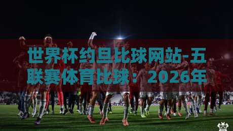 世界杯约旦比球网站-五联赛体育比球:2026年老球迷都在用的五大技巧