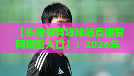 【乐鱼体育堵球站直播官网观看入口】：2026年最新入口指南与使用技巧