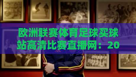 欧洲联赛体育足球买球站高清比赛直播网:2026年球迷必看的三大升级体验与避坑指南 欧洲联赛体育足球买球站高清比赛直播网:2026年球迷必看的三大升级体验与避坑指南