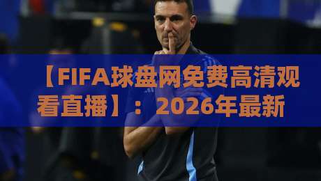 【FIFA球盘网免费高清观看直播】：2026年最新观赛指南与平台推荐