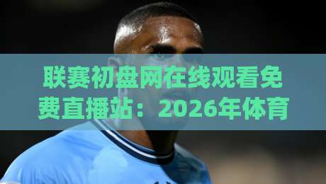 联赛初盘网在线观看免费直播站：2026年体育迷必备的免费高清观赛攻略(联赛初盘网在线观看免费直播站)
