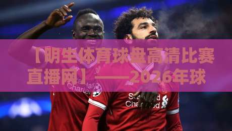 【明生体育球盘高清比赛直播网】——2026年球迷必备的高清观赛指南 【明生体育球盘高清比赛直播网】——2026年球迷必备的高清观赛指南