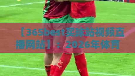 【365best买球站视频直播网站】:2026年体育迷必备的观赛指南、实测体验与深度解析 【365best买球站视频直播网站】:2026年体育迷必备的观赛指南、实测体验与深度解析