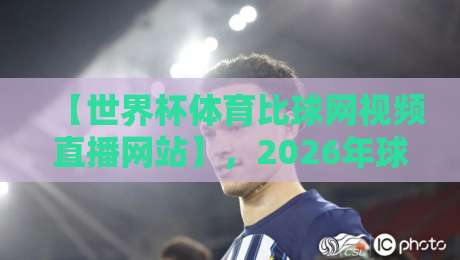 【世界杯体育比球网视频直播网站】，2026年球迷必备的观赛神器与避坑指南
