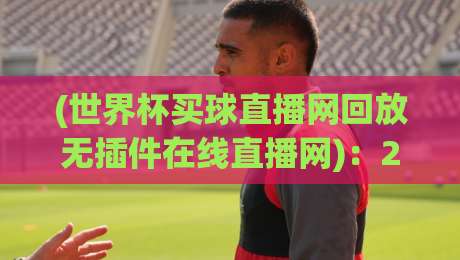 (世界杯买球直播网回放无插件在线直播网):2026年看球新姿势,老球迷都懂的“零延迟”体验 (世界杯买球直播网回放无插件在线直播网):2026年看球新姿势,老球迷都懂的“零延迟”体验