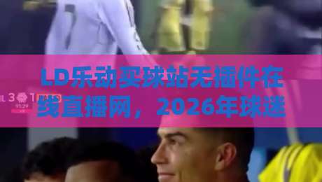 LD乐动买球站无插件在线直播网,2026年球迷的新选择!你试过吗? LD乐动买球站无插件在线直播网,2026年球迷的新选择!你试过吗?