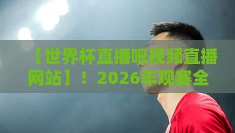 【世界杯直播吧视频直播网站】！2026年观赛全指南（实用技巧+避坑提醒）