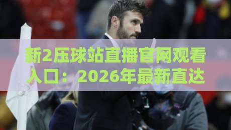 新2压球站直播官网观看入口:2026年最新直达攻略与避坑指南 新2压球站直播官网观看入口:2026年最新直达攻略与避坑指南