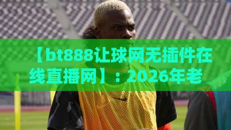 【bt888让球网无插件在线直播网】: 2026年老球迷的私藏阵地，你试过吗？