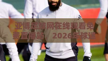 亚博足球网在线观看免费直播站，2026年球迷必藏的高清观赛指南